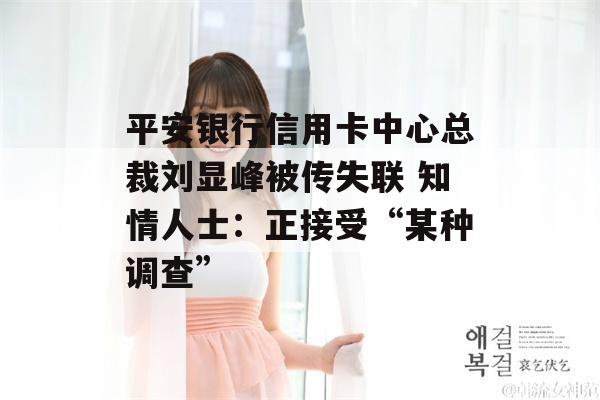 平安银行信用卡中心总裁刘显峰被传失联 知情人士：正接受“某种调查”