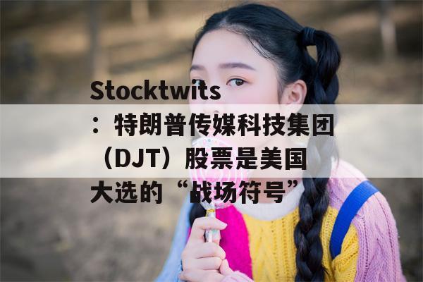 Stocktwits：特朗普传媒科技集团（DJT）股票是美国大选的“战场符号”