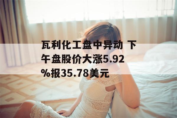 瓦利化工盘中异动 下午盘股价大涨5.92%报35.78美元