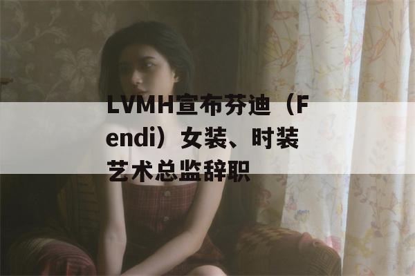 LVMH宣布芬迪（Fendi）女装、时装艺术总监辞职