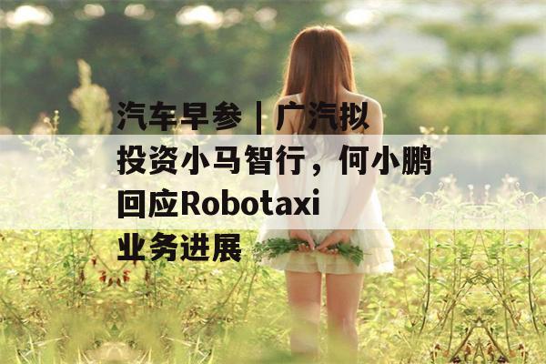 汽车早参 | 广汽拟投资小马智行，何小鹏回应Robotaxi业务进展