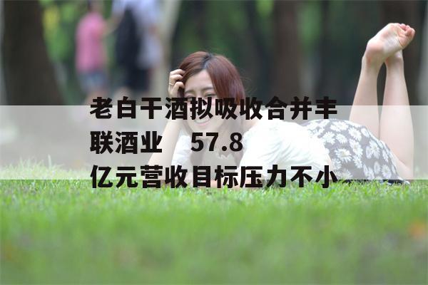 老白干酒拟吸收合并丰联酒业   57.8亿元营收目标压力不小