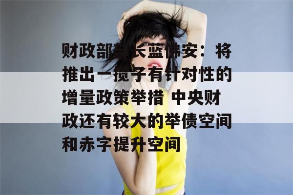 财政部部长蓝佛安：将推出一揽子有针对性的增量政策举措 中央财政还有较大的举债空间和赤字提升空间