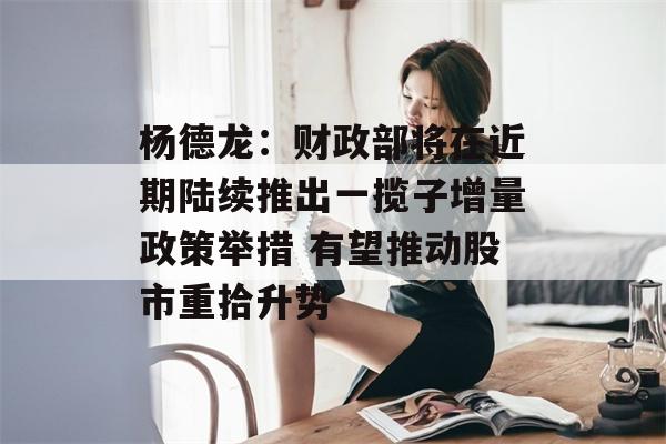 杨德龙：财政部将在近期陆续推出一揽子增量政策举措 有望推动股市重拾升势