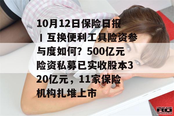 10月12日保险日报丨互换便利工具险资参与度如何？500亿元险资私募已实收股本320亿元，11家保险机构扎堆上市