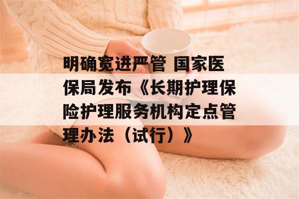 明确宽进严管 国家医保局发布《长期护理保险护理服务机构定点管理办法（试行）》