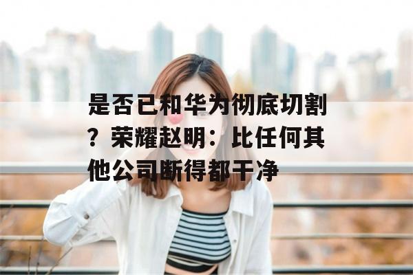 是否已和华为彻底切割？荣耀赵明：比任何其他公司断得都干净