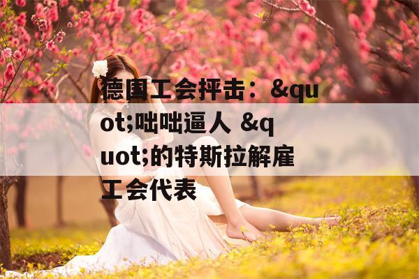 德国工会抨击："咄咄逼人 "的特斯拉解雇工会代表