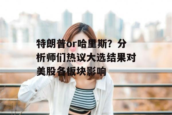 特朗普or哈里斯？分析师们热议大选结果对美股各板块影响