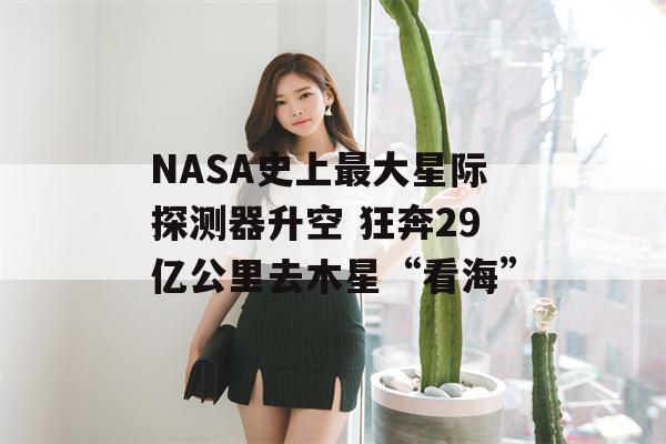 NASA史上最大星际探测器升空 狂奔29亿公里去木星“看海”