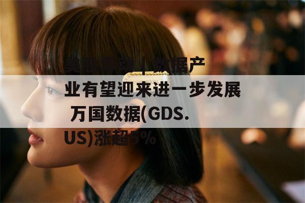 美股异动 | 数据产业有望迎来进一步发展 万国数据(GDS.US)涨超5%