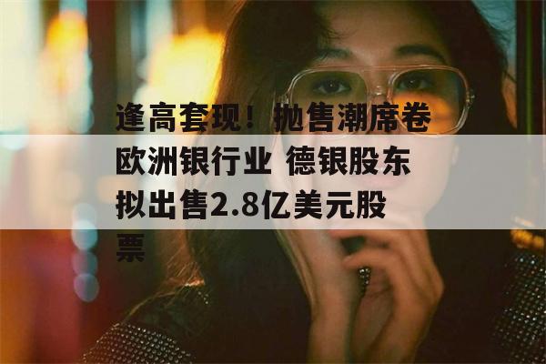 逢高套现！抛售潮席卷欧洲银行业 德银股东拟出售2.8亿美元股票