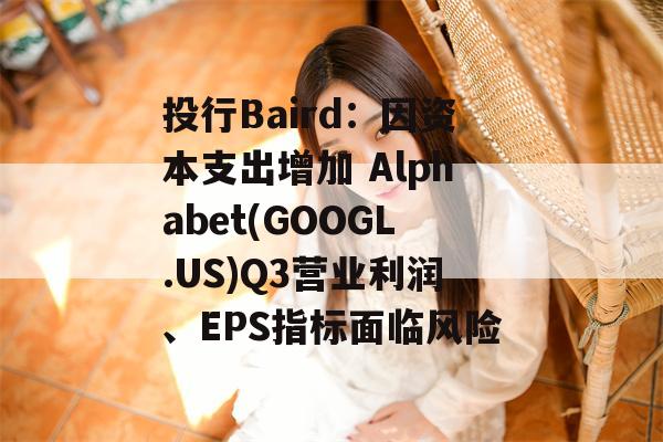 投行Baird：因资本支出增加 Alphabet(GOOGL.US)Q3营业利润、EPS指标面临风险