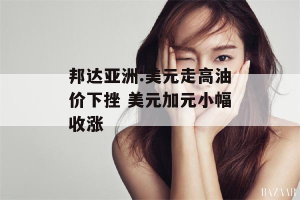 邦达亚洲:美元走高油价下挫 美元加元小幅收涨