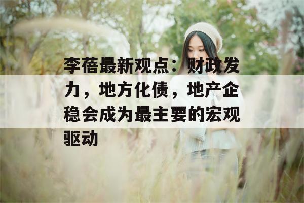 李蓓最新观点：财政发力，地方化债，地产企稳会成为最主要的宏观驱动