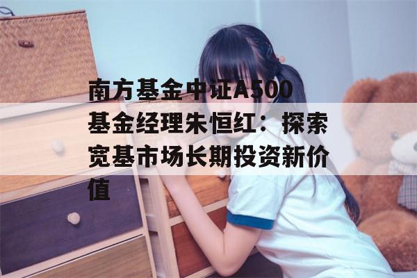 南方基金中证A500基金经理朱恒红：探索宽基市场长期投资新价值