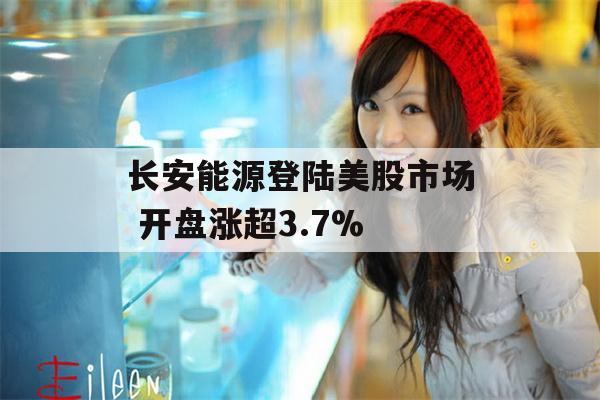 长安能源登陆美股市场 开盘涨超3.7%