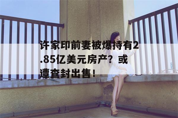 许家印前妻被爆持有2.85亿美元房产？或遭查封出售！