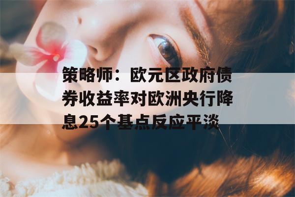 策略师：欧元区政府债券收益率对欧洲央行降息25个基点反应平淡