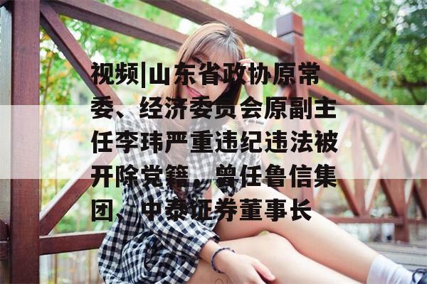 视频|山东省政协原常委、经济委员会原副主任李玮严重违纪违法被开除党籍，曾任鲁信集团、中泰证券董事长