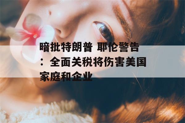 暗批特朗普 耶伦警告：全面关税将伤害美国家庭和企业