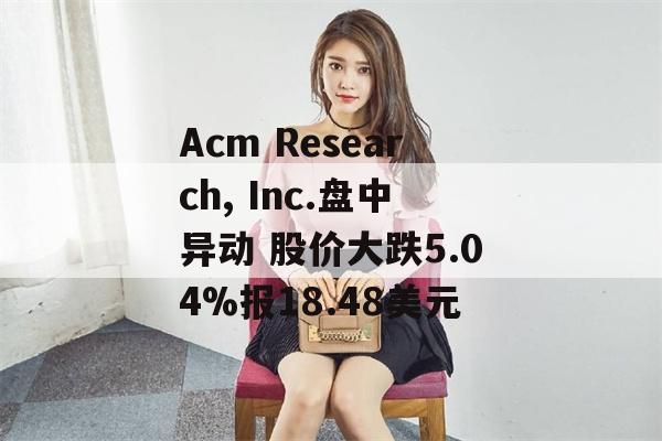 Acm Research, Inc.盘中异动 股价大跌5.04%报18.48美元