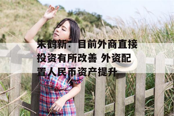 朱鹤新：目前外商直接投资有所改善 外资配置人民币资产提升