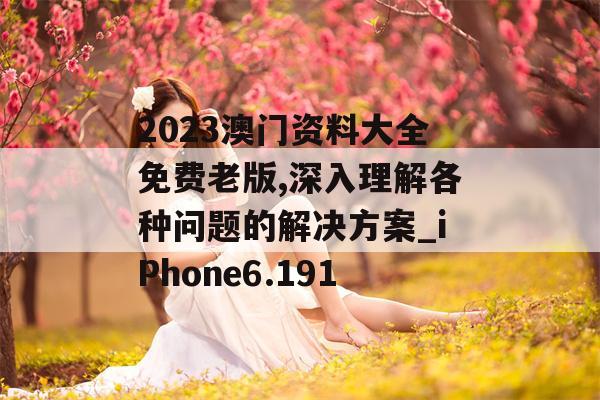 2023澳门资料大全免费老版,深入理解各种问题的解决方案_iPhone6.191