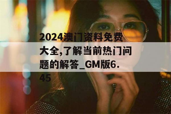 2024澳门资料免费大全,了解当前热门问题的解答_GM版6.45