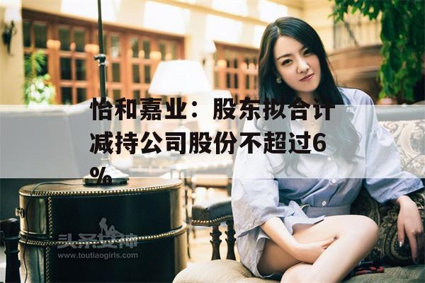 怡和嘉业：股东拟合计减持公司股份不超过6%