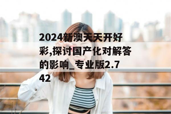 2024新澳天天开好彩,探讨国产化对解答的影响_专业版2.742