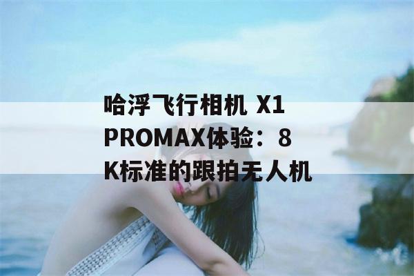 哈浮飞行相机 X1 PROMAX体验：8K标准的跟拍无人机