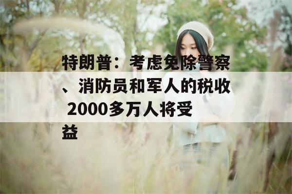 特朗普：考虑免除警察、消防员和军人的税收 2000多万人将受益