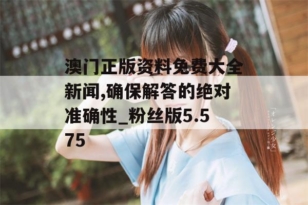 澳门正版资料免费大全新闻,确保解答的绝对准确性_粉丝版5.575