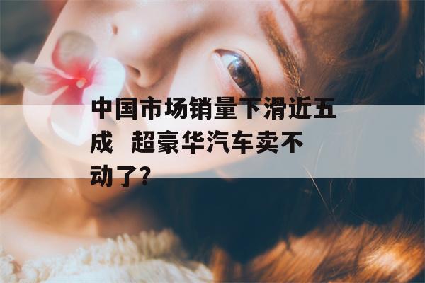 中国市场销量下滑近五成  超豪华汽车卖不动了？