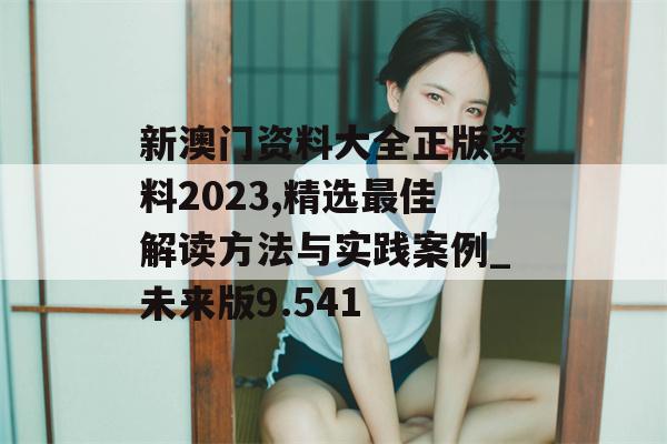 新澳门资料大全正版资料2023,精选最佳解读方法与实践案例_未来版9.541