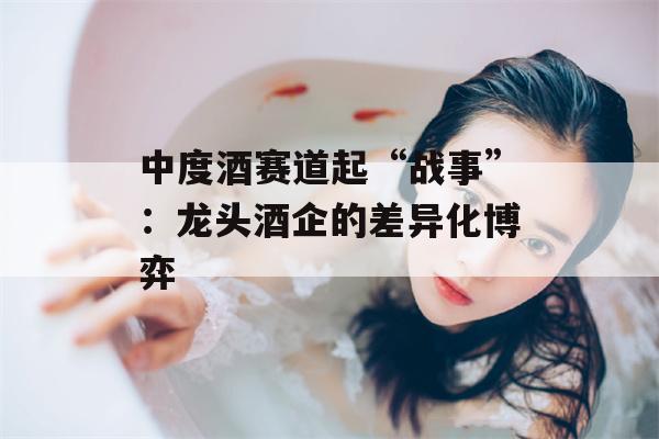 中度酒赛道起“战事”：龙头酒企的差异化博弈