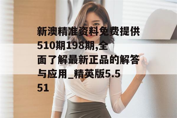 新澳精准资料免费提供510期198期,全面了解最新正品的解答与应用_精英版5.551