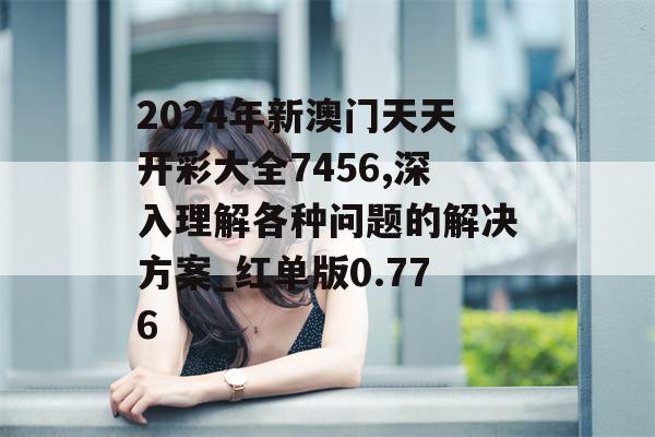 2024年新澳门天天开彩大全7456,深入理解各种问题的解决方案_红单版0.776