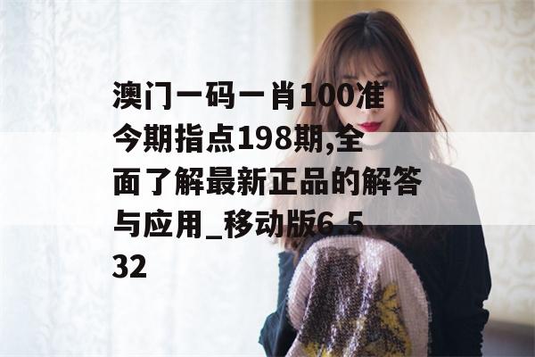 澳门一码一肖100准今期指点198期,全面了解最新正品的解答与应用_移动版6.532