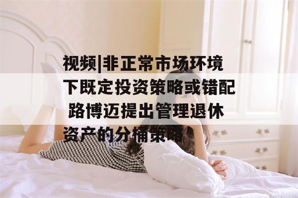 视频|非正常市场环境下既定投资策略或错配 路博迈提出管理退休资产的分桶策略