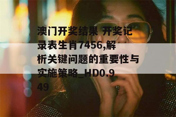 澳门开奖结果 开奖记录表生肖7456,解析关键问题的重要性与实施策略_HD0.949