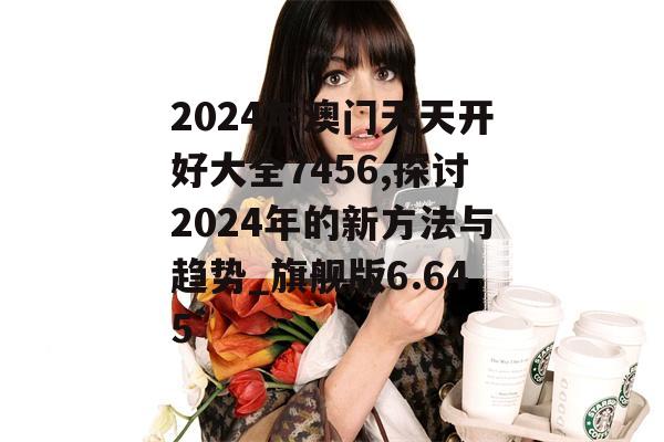 2024年澳门天天开好大全7456,探讨2024年的新方法与趋势_旗舰版6.645