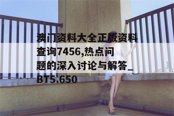 澳门资料大全正版资料查询7456,热点问题的深入讨论与解答_BT5.650