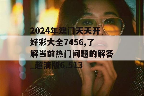 2024年澳门天天开好彩大全7456,了解当前热门问题的解答_超清版6.513