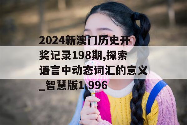 2024新澳门历史开奖记录198期,探索语言中动态词汇的意义_智慧版1.996