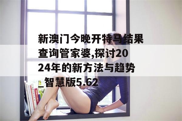 新澳门今晚开特马结果查询管家婆,探讨2024年的新方法与趋势_智慧版5.62