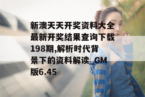 新澳天天开奖资料大全最新开奖结果查询下载198期,解析时代背景下的资料解读_GM版6.45