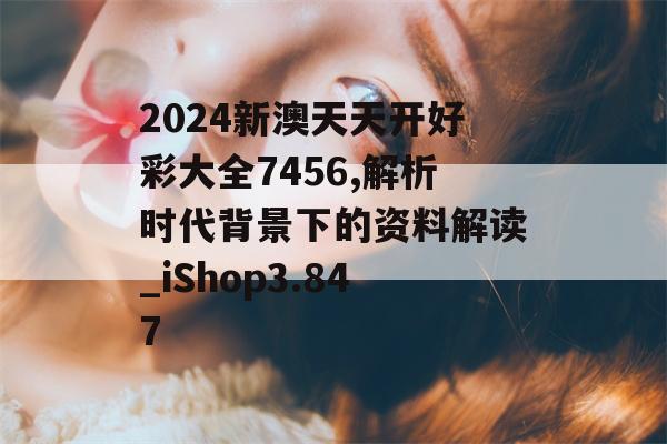 2024新澳天天开好彩大全7456,解析时代背景下的资料解读_iShop3.847