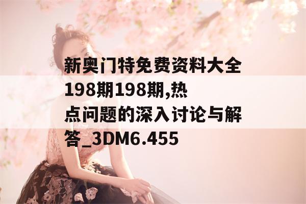 新奥门特免费资料大全198期198期,热点问题的深入讨论与解答_3DM6.455